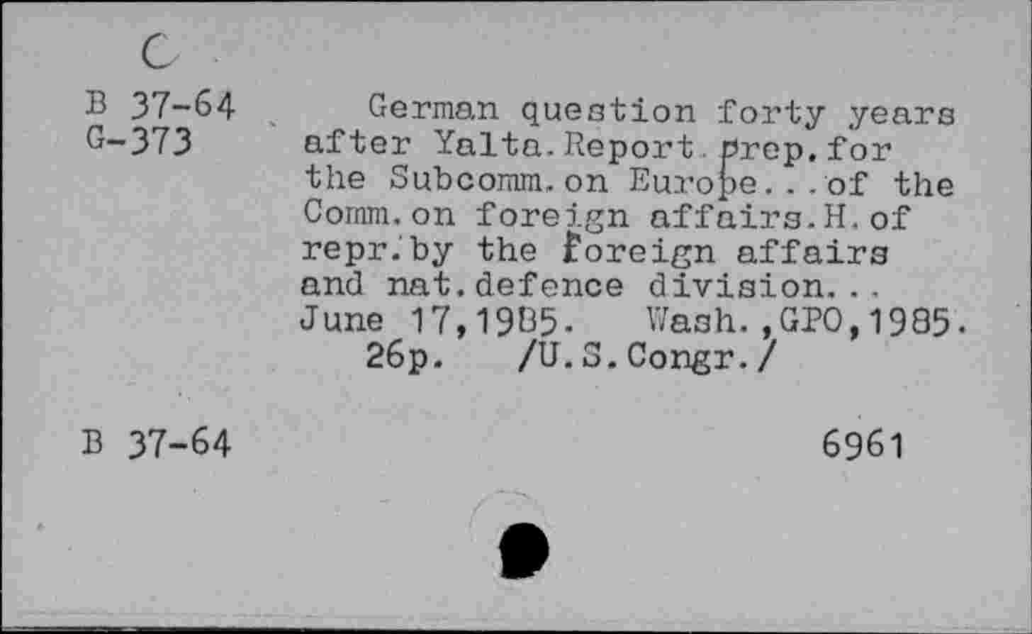 ﻿B 37-64 G-373
German question forty years after Yalta.Report.prep, for the Subcomm.on Europe...of the Comm.on foreign affairs.H.of repr.by the foreign affairs and nat.defence division... June 17,1985- Wash.,GPO,1985-
26p. /U.S.Congr./
B 37-64
6961